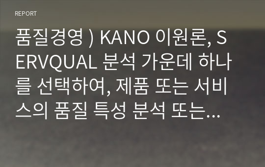 품질경영 ) KANO 이원론, SERVQUAL 분석 가운데 하나를 선택하여, 제품 또는 서비스의 품질 특성 분석 또는 고객만족도 분석을 실시하시오.