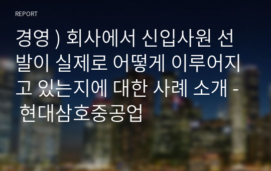 경영 ) 회사에서 신입사원 선발이 실제로 어떻게 이루어지고 있는지에 대한 사례 소개 - 현대삼호중공업