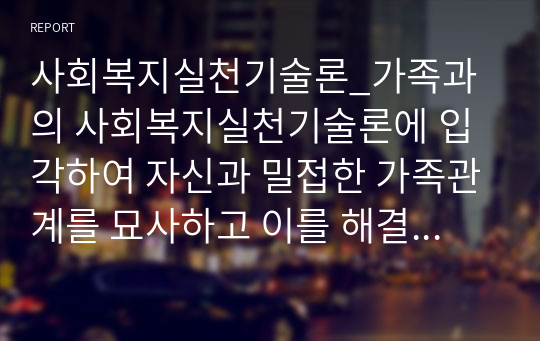 사회복지실천기술론_가족과의 사회복지실천기술론에 입각하여 자신과 밀접한 가족관계를 묘사하고 이를 해결하기 위한 실천모델을 적용하여 변화를 위한 기술을 탐색하여 본다