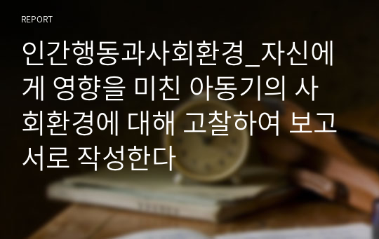 인간행동과사회환경_자신에게 영향을 미친 아동기의 사회환경에 대해 고찰하여 보고서로 작성한다