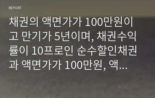 채권의 액면가가 100만원이고 만기가 5년이며, 채권수익률이 10프로인 순수할인채권과 액면가가 100만원, 액면 이자율 10프로, 만기 3년인 이표채가 있다. 이 채권들을 가치평가 할 경우에 어떤 결과가 나오는가