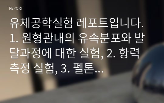 유체공학실험 레포트입니다. 1. 원형관내의 유속분포와 발달과정에 대한 실험, 2. 항력 측정 실험, 3. 펠톤 수차 실험