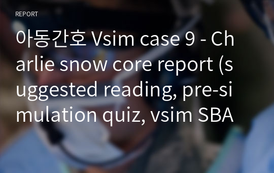 아동간호 Vsim case 9 - Charlie snow core report (suggested reading, pre-simulation quiz, vsim SBAR, post-simulation quiz, Documentation Assignment)