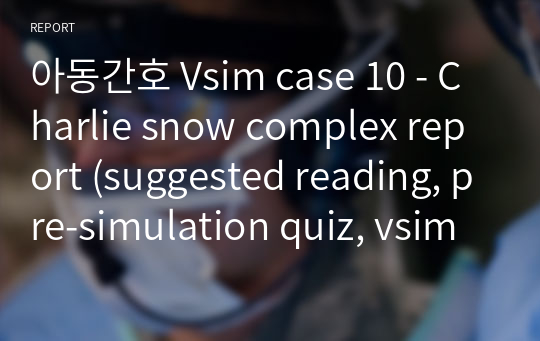 아동간호 Vsim case 10 - Charlie snow complex report (suggested reading, pre-simulation quiz, vsim SBAR, post-simulation quiz, Documentation Assignment)