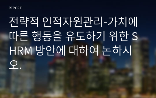 전략적 인적자원관리-가치에 따른 행동을 유도하기 위한 SHRM 방안에 대하여 논하시오.