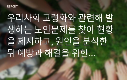 우리사회 고령화와 관련해 발생하는 노인문제를 찾아 현황을 제시하고, 원인을 분석한 뒤 예방과 해결을 위한 대안을 작성하시오 (노인복지론)