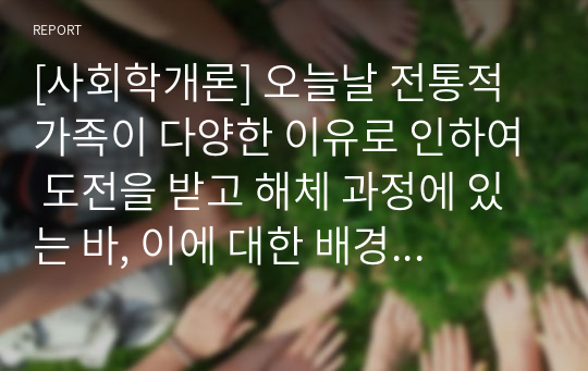 [사회학개론] 오늘날 전통적 가족이 다양한 이유로 인하여 도전을 받고 해체 과정에 있는 바, 이에 대한 배경, 원인 및 가족을 이해하는 관점에 대해 각자가 고민해봅시다