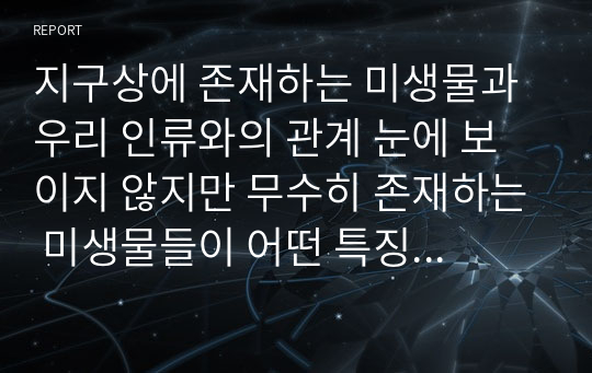 지구상에 존재하는 미생물과 우리 인류와의 관계 눈에 보이지 않지만 무수히 존재하는 미생물들이 어떤 특징을 갖고 있으며 우리 생활 주변에서 어떤 영향을 미치는 지에 대한 내용을 정리해보자.