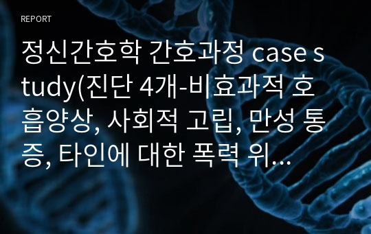 정신간호학 간호과정 case study(진단 4개-비효과적 호흡양상, 사회적 고립, 만성 통증, 타인에 대한 폭력 위험성)