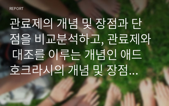 관료제의 개념 및 장점과 단점을 비교분석하고, 관료제와 대조를 이루는 개념인 애드호크라시의 개념 및 장점과 단점을 비교분석하고, 관료제와 애드호크라시에 대한 본인의 의견