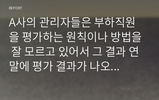 A사의 관리자들은 부하직원을 평가하는 원칙이나 방법을 잘 모르고 있어서 그 결과 연말에 평가 결과가 나오면 자신들이 제대로 평가받지 못했다고 불만을 갖는 구성원들이 매우 많은 상황이다. 이 회사 인사팀에 속한 자의 입장에서 이러한 관리자 평가에 문제를 심각하게 생각하여 관리자의 평가역량을 높이자고 하는 제반방법을 마련하여 실시할 목적으로 기안을 작성하시오.