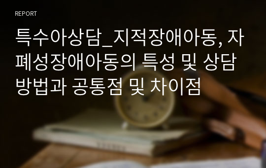 특수아상담_지적장애아동, 자폐성장애아동의 특성 및 상담방법과 공통점 및 차이점