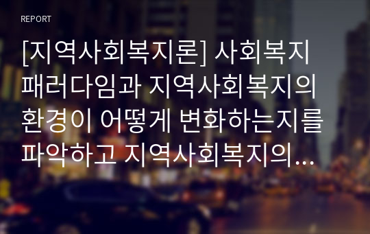 [지역사회복지론] 사회복지 패러다임과 지역사회복지의 환경이 어떻게 변화하는지를 파악하고 지역사회복지의 실천방향을 예측하시오.