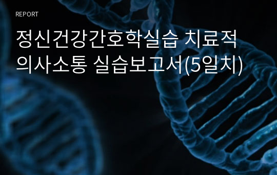 정신건강간호학실습 치료적 의사소통 실습보고서(5일치)