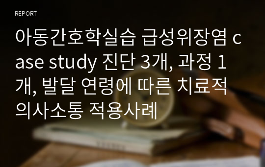 아동간호학실습 급성위장염 case study 진단 3개, 과정 1개, 발달 연령에 따른 치료적 의사소통 적용사례