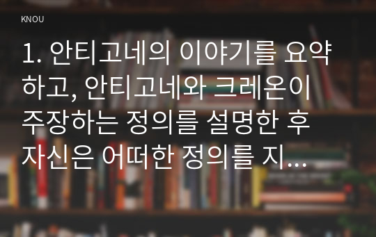 1. 안티고네의 이야기를 요약하고, 안티고네와 크레온이 주장하는 정의를 설명한 후 자신은 어떠한 정의를 지지하는지와 그 이유를 쓰시오. 적극적 평등실현조치를 예를 들어 설명하시오.