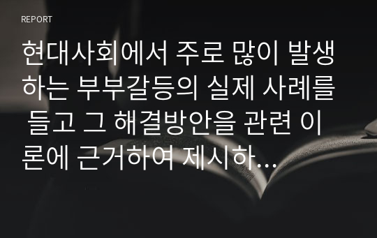 현대사회에서 주로 많이 발생하는 부부갈등의 실제 사례를 들고 그 해결방안을 관련 이론에 근거하여 제시하시오.