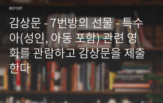 감상문 - 7번방의 선물 - 특수아(성인, 아동 포함) 관련 영화를 관람하고 감상문을 제출한다