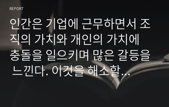 인간은 기업에 근무하면서 조직의 가치와 개인의 가치에 충돌을 일으키며 많은 갈등을 느낀다. 이것을 해소할 수 있는 방안을 논하라.