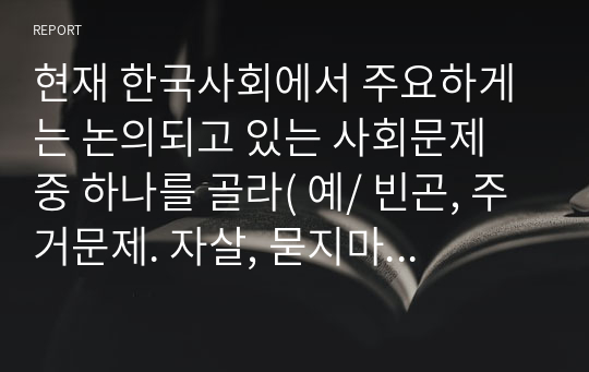 현재 한국사회에서 주요하게는 논의되고 있는 사회문제 중 하나를 골라( 예/ 빈곤, 주거문제. 자살, 묻지마 범죄, 환경오염 등) 그 원인과 결과, 해결방안에 대해 서술하시오.