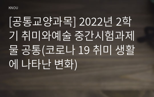 [공통교양과목] 2022년 2학기 취미와예술 중간시험과제물 공통(코로나 19 취미 생활에 나타난 변화)