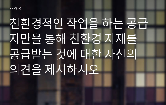 친환경적인 작업을 하는 공급자만을 통해 친환경 자재를 공급받는 것에 대한 자신의 의견을 제시하시오