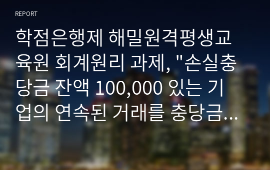 학점은행제 해밀원격평생교육원 회계원리 과제, &quot;손실충당금 잔액 100,000 있는 기업의 연속된 거래를 충당금설정법으로 회계처리하시오.~~~&quot;