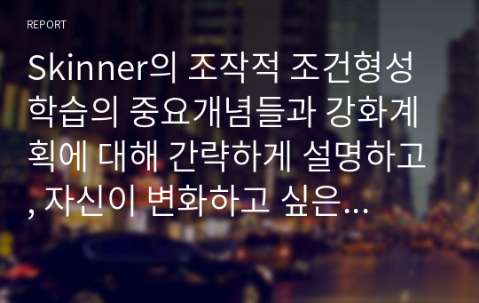 Skinner의 조작적 조건형성 학습의 중요개념들과 강화계획에 대해 간략하게 설명하고, 자신이 변화하고 싶은 행동을 한 가지 선택 하여 강화계획을 세워 적용해서 행동수정을 해 본 결과를 작성하시오.