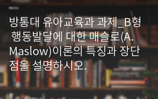 방통대 유아교육과 과제_B형 행동발달에 대한 매슬로(A. Maslow)이론의 특징과 장단점을 설명하시오.