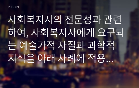 사회복지사의 전문성과 관련하여, 사회복지사에게 요구되는 예술가적 자질과 과학적 지식을 아래 사례에 적용하여 기술하시오.