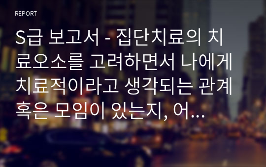 S급 보고서 - 집단치료의 치료오소를 고려하면서 나에게 치료적이라고 생각되는 관계 혹은 모임이 있는지, 어떠한 요소가 치료적으로 작용하는 것 같은지 자신의 생각(임상심리학), 사람을 지각하는 데에도 범주화와 전형성이 작용한다고 하였습니다. 이에 관한 자신의 생각을 정리(인지심리학)