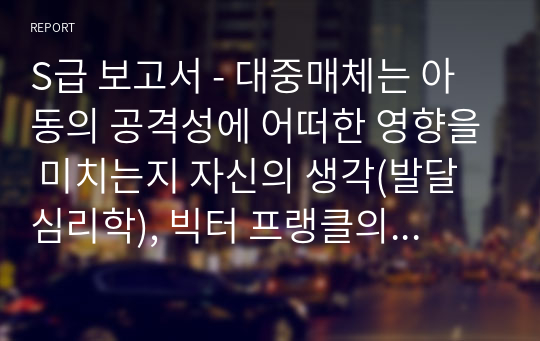 S급 보고서 - 대중매체는 아동의 공격성에 어떠한 영향을 미치는지 자신의 생각(발달심리학), 빅터 프랭클의 실존주의 의미치료이론을 바탕으로 우울증을 앓고 있는 친구가 있다고 가정하고 편지쓰기(성격심리학)