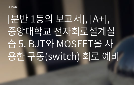 [분반 1등], [A+], 중앙대학교 전자회로설계실습 5. BJT와 MOSFET을 사용한 구동(switch) 회로 예비보고서