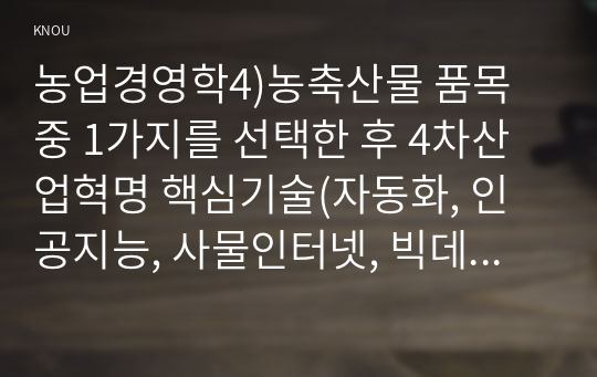 농업경영학4)농축산물 품목 중 1가지를 선택한 후 4차산업혁명 핵심기술(자동화, 인공지능, 사물인터넷, 빅데이터, 3D프린팅 등)을 해당 품목에 활용하는 농업경영 방안에 대해 서술하시오.