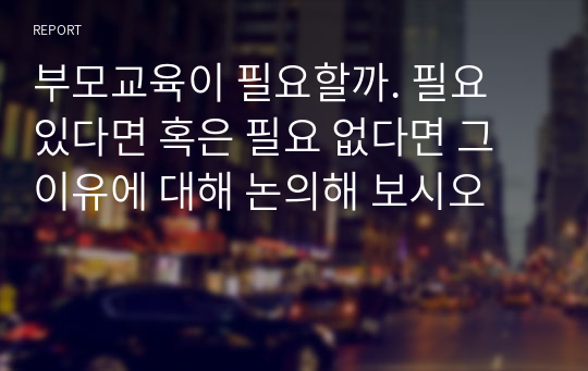 부모교육이 필요할까. 필요 있다면 혹은 필요 없다면 그 이유에 대해 논의해 보시오