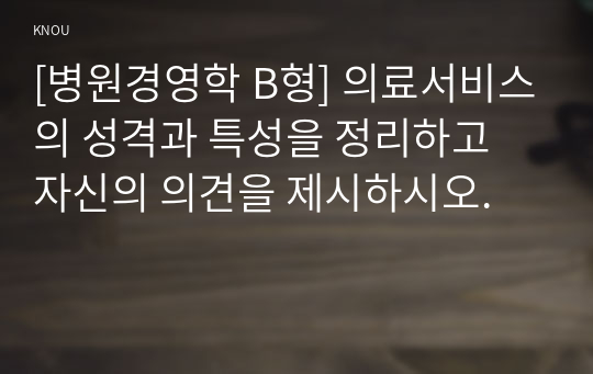 [병원경영학 B형] 의료서비스의 성격과 특성을 정리하고 자신의 의견을 제시하시오.