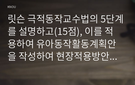 릿슨 극적동작교수법의 5단계를 설명하고(15점), 이를 적용하여 유아동작활동계획안을 작성하여 현장적용방안을 제시하시오.