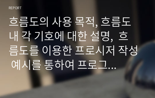 흐름도의 사용 목적, 흐름도 내 각 기호에 대한 설명,  흐름도를 이용한 프로시저 작성 예시를 통하여 프로그램 개발을 위하여 흐름도를 사용하는 이유 및 활용 사례