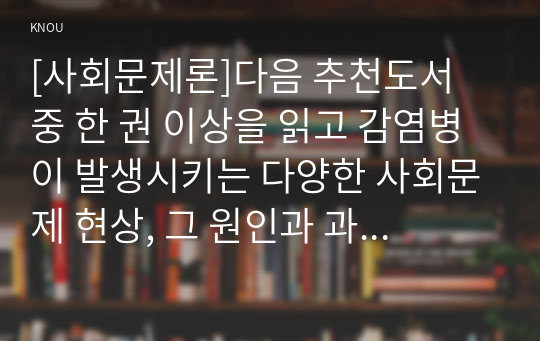 [사회문제론]다음 추천도서 중 한 권 이상을 읽고 감염병이 발생시키는 다양한 사회문제 현상, 그 원인과 과정, 그리고 해결 방안,대안에 대해서 서술하시오