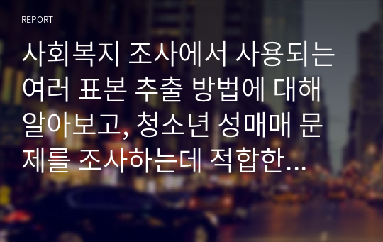 사회복지 조사에서 사용되는 여러 표본 추출 방법에 대해 알아보고, 청소년 성매매 문제를 조사하는데 적합한 추출 방법에 대해 소개해보시오.