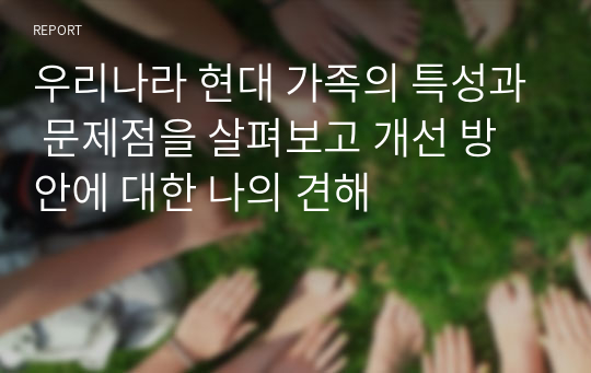 우리나라 현대 가족의 특성과 문제점을 살펴보고 개선 방안에 대한 나의 견해