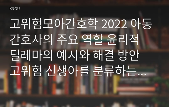 고위험모아간호학 2022 아동간호사의 주요 역할 윤리적 딜레마의 예시와 해결 방안 고위험 신생아를 분류하는 기준 호흡기능 유지를 위한 방법 중환아실 간호사가 갖추어야 할 능력, 태도 및 역할 아동의 정서적 요구를 충족 간호중재