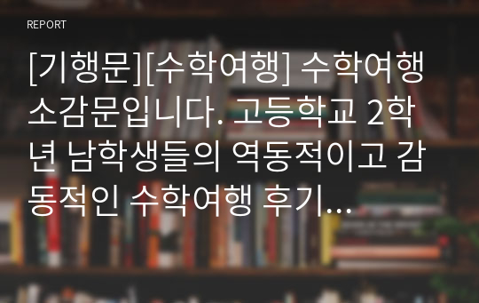 [기행문][수학여행] 수학여행 소감문입니다. 고등학교 2학년 남학생들의 역동적이고 감동적인 수학여행 후기입니다. 인생에서 가장 기억에 남는 수학여행! 그동안 코로나19로 수학여행을 가지 못한 학교가 많았는데, 올해부터는 수학여행이 가능하게 되었습니다. 따라서 본 작품을 통해 수학여행의 추억에 흠뻑 잠겨보시기를 바랍니다.