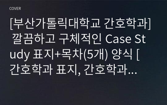 [부산가톨릭대학교 간호학과] 깔끔하고 구체적인 Case Study 표지+목차(5개) 양식 [간호학과 표지, 간호학과 목차, Case 표지, 케이스 스터디 표지, 케이스 스터디 목차, 실습 표지, 실습 목차]