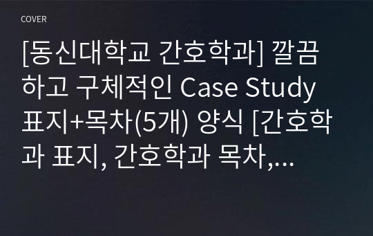 [동신대학교 간호학과] 깔끔하고 구체적인 Case Study 표지+목차(5개) 양식 [간호학과 표지, 간호학과 목차, Case 표지, 케이스 스터디 표지, 케이스 스터디 목차, 실습 표지, 실습 목차]