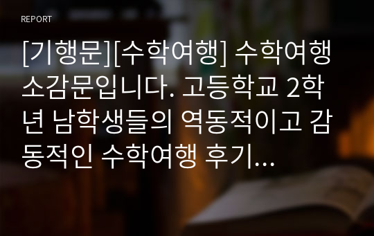 [기행문][수학여행] 수학여행 소감문입니다. 고등학교 2학년 남학생들의 역동적이고 감동적인 수학여행 후기입니다. 인생에서 가장 기억에 남는 수학여행! 그동안 코로나19로 수학여행을 가지 못한 학교가 많았는데, 올해부터는 수학여행이 가능하게 되었습니다. 따라서 본 작품을 통해 수학여행의 추억에 흠뻑 잠겨보시기를 바랍니다.