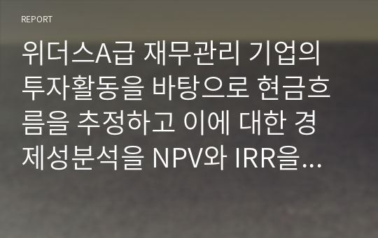 위더스A급 재무관리 기업의 투자활동을 바탕으로 현금흐름을 추정하고 이에 대한 경제성분석을 NPV와 IRR을 통해 분석하시오.