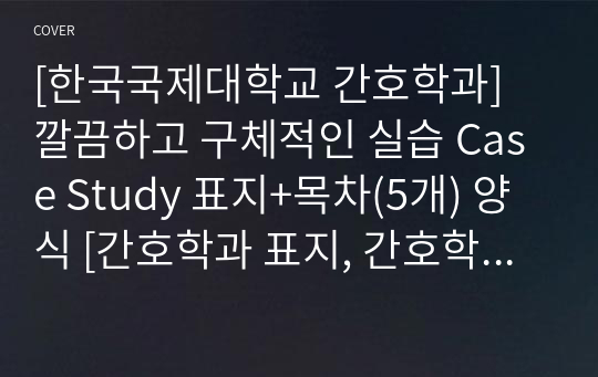 [한국국제대학교 간호학과] 깔끔하고 구체적인 실습 Case Study 표지+목차(5개) 양식 [간호학과 표지, 간호학과 목차, Case 표지, 케이스 스터디 표지, 케이스 스터디 목차, 실습 표지, 실습 목차]