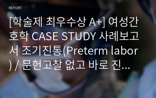 [학술제 최우수상 A+] 여성간호학 CASE STUDY 사례보고서 조기진통(Preterm labor) / 문헌고찰 없고 바로 진단입니다. / 주관적, 객관적 자료, 간호진단 5가지의 우선순위와 근거, 그 중 간호진단 3가지 자세한 중재/ 진단적, 치료적, 교육적 중재 나누어 자세히 기술하였고 그에 따른 이론적 근거 포함되어있습니다.