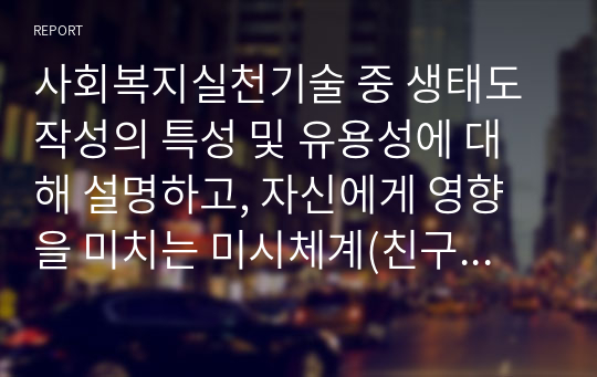 사회복지실천기술 중 생태도 작성의 특성 및 유용성에 대해 설명하고, 자신에게 영향을 미치는 미시체계(친구, 가족, 이웃), 중간체계(학교, 지역사회, 동호회, 종교단체 등), 거시체계(시도, 군구, 동, 국가, 법 등)는 어떤 것들이 있는지 그리고 어떤 영향을 주고받는지 기술하시오.